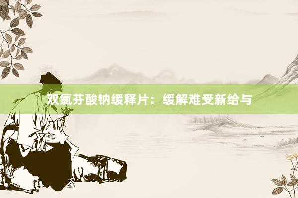 双氯芬酸钠缓释片：缓解难受新给与