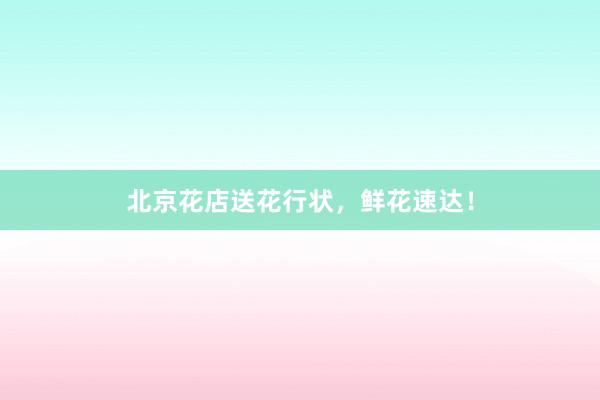 北京花店送花行状，鲜花速达！
